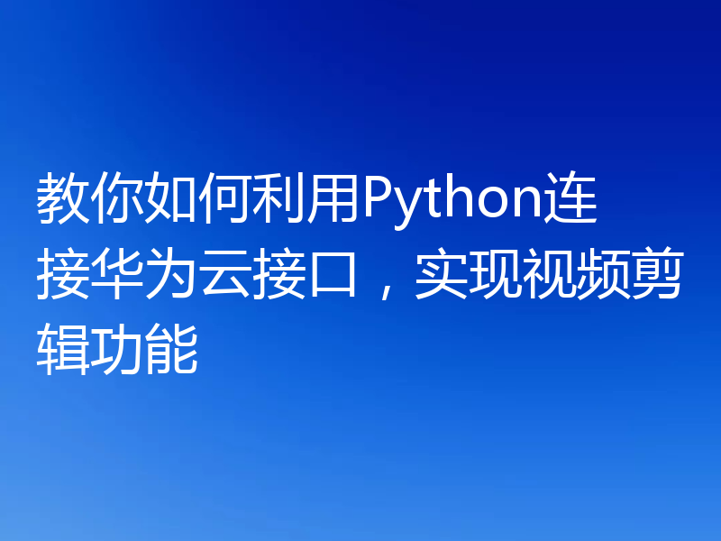 教你如何利用Python连接华为云接口，实现视频剪辑功能