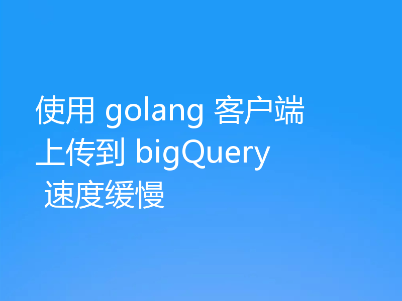 使用 golang 客户端上传到 bigQuery 速度缓慢