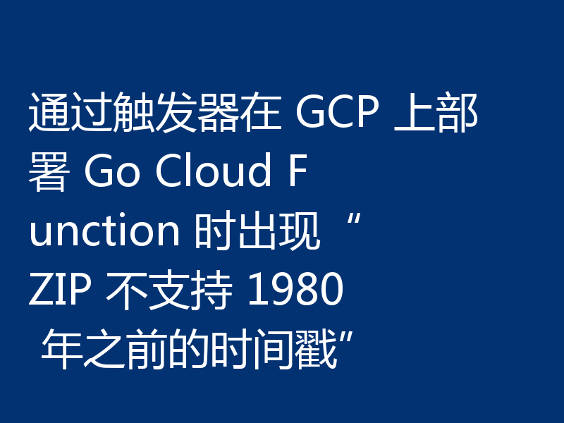 通过触发器在 GCP 上部署 Go Cloud Function 时出现“ZIP 不支持 1980 年之前的时间戳”
