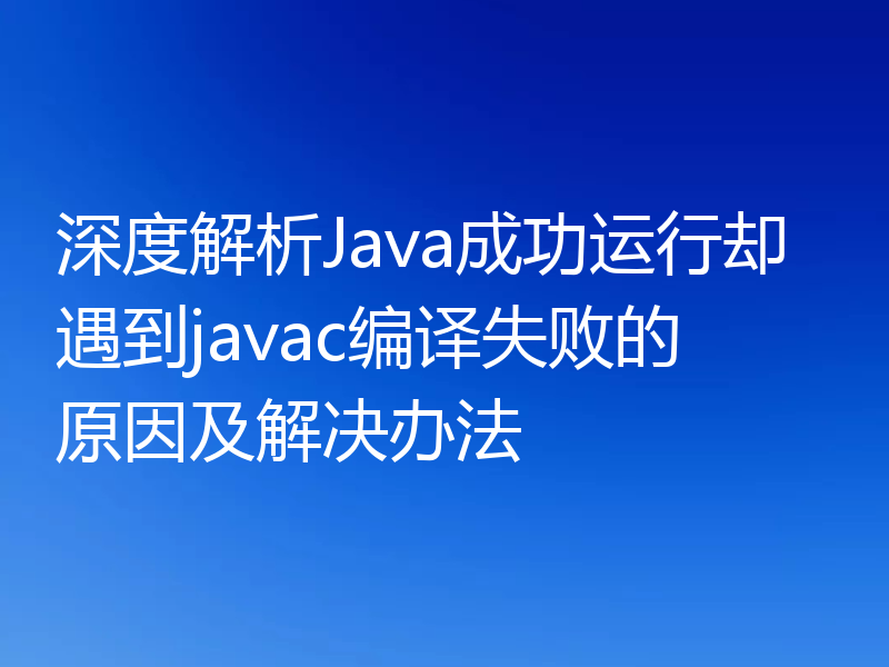 深度解析Java成功运行却遇到javac编译失败的原因及解决办法