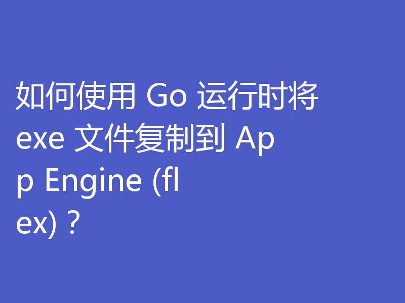 如何使用 Go 运行时将 exe 文件复制到 App Engine (flex)？