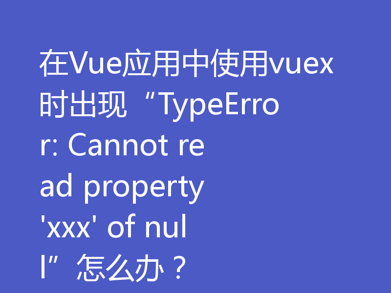 在Vue应用中使用vuex时出现“TypeError: Cannot read property 'xxx' of null”怎么办？