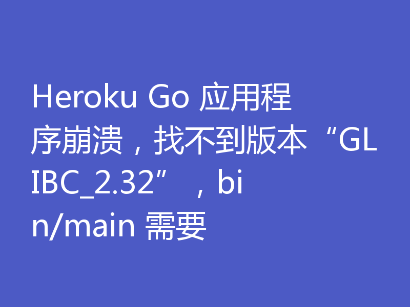 Heroku Go 应用程序崩溃，找不到版本“GLIBC_2.32”，bin/main 需要