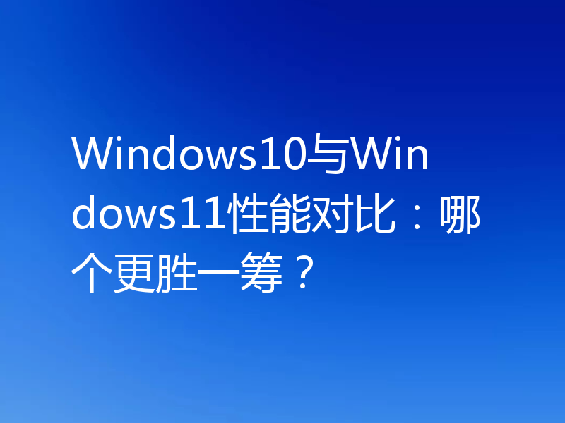 Windows10与Windows11性能对比：哪个更胜一筹？