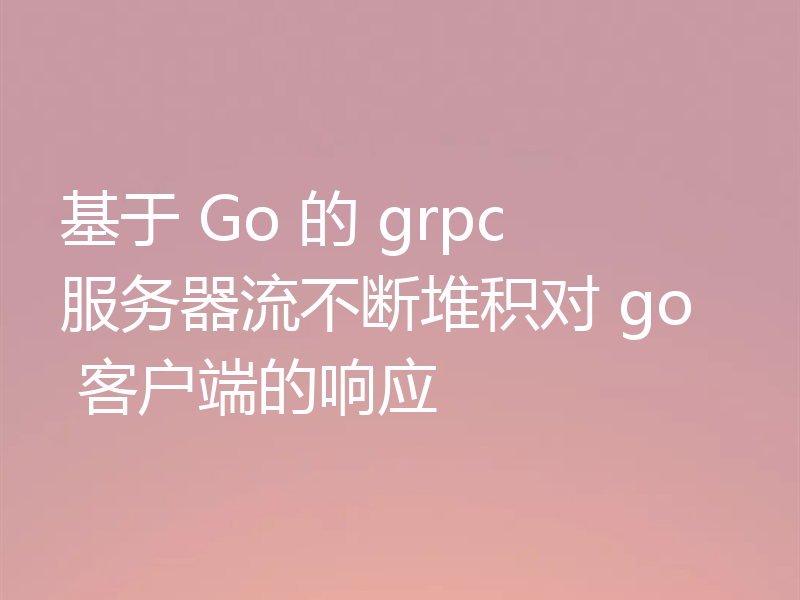基于 Go 的 grpc 服务器流不断堆积对 go 客户端的响应