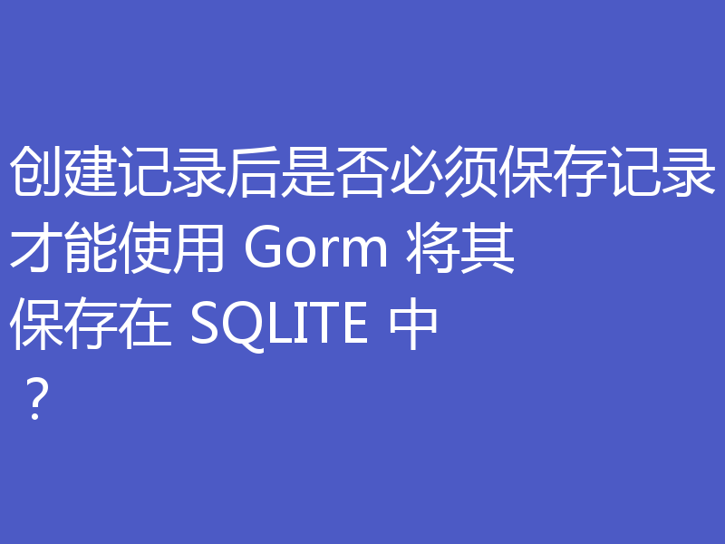 创建记录后是否必须保存记录才能使用 Gorm 将其保存在 SQLITE 中？