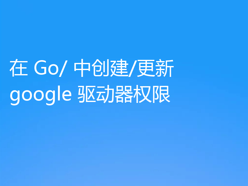 在 Go/ 中创建/更新 google 驱动器权限