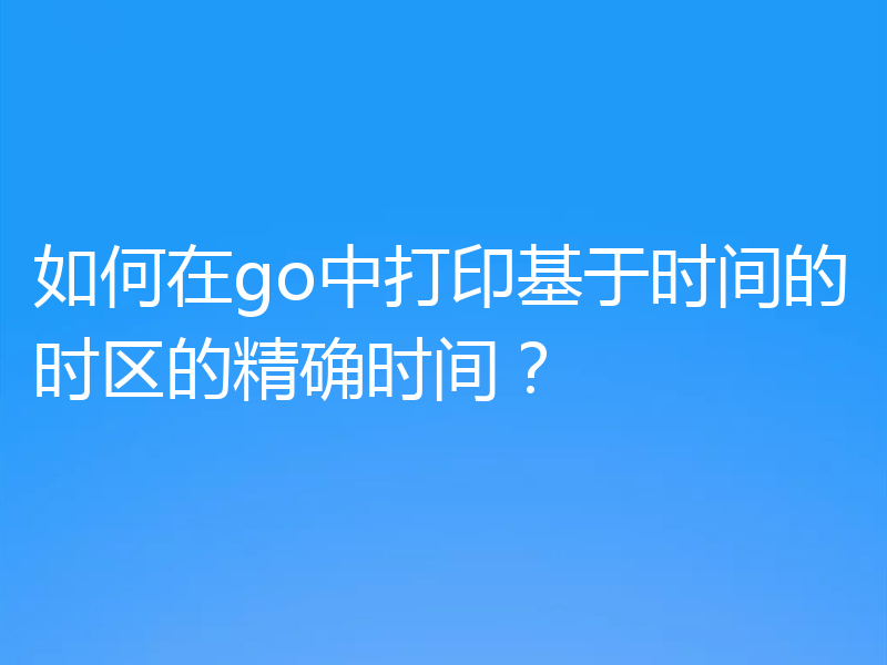 如何在go中打印基于时间的时区的精确时间？