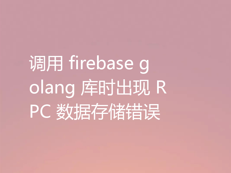 调用 firebase golang 库时出现 RPC 数据存储错误