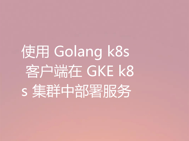 使用 Golang k8s 客户端在 GKE k8s 集群中部署服务