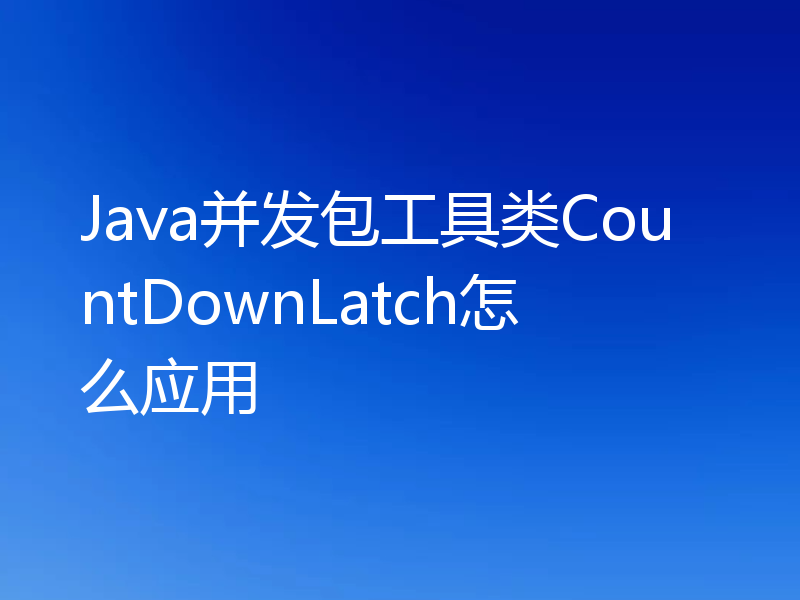 Java并发包工具类CountDownLatch怎么应用