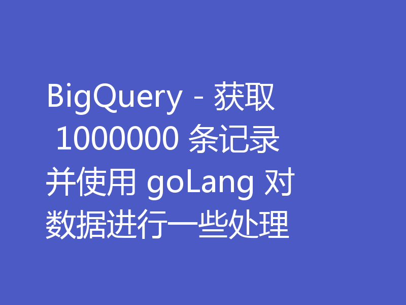 BigQuery - 获取 1000000 条记录并使用 goLang 对数据进行一些处理