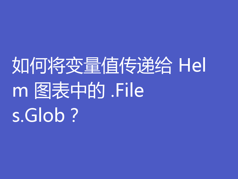 如何将变量值传递给 Helm 图表中的 .Files.Glob？