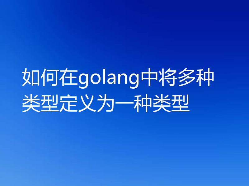 如何在golang中将多种类型定义为一种类型