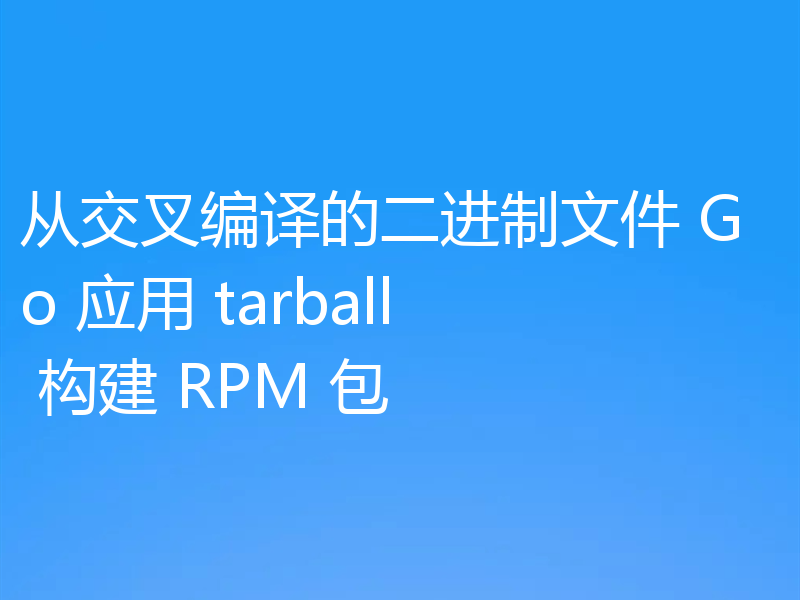 从交叉编译的二进制文件 Go 应用 tarball 构建 RPM 包