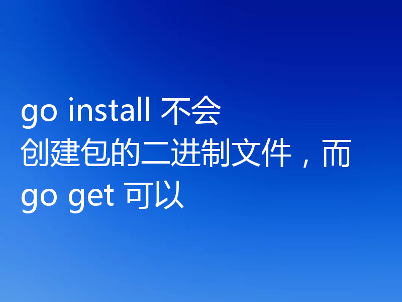 go install 不会创建包的二进制文件，而 go get 可以