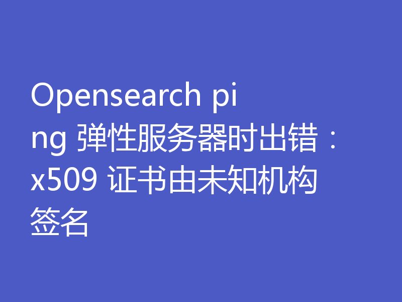 Opensearch ping 弹性服务器时出错：x509 证书由未知机构签名