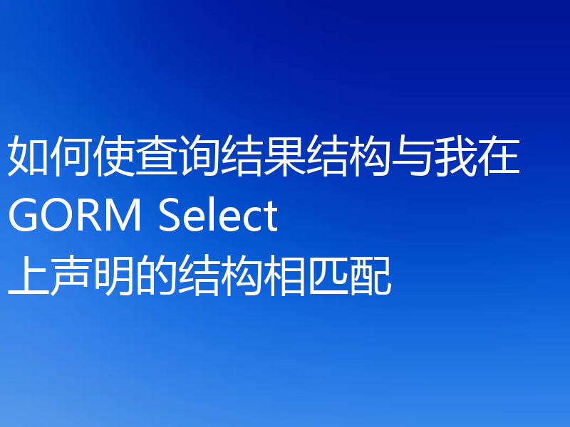 如何使查询结果结构与我在 GORM Select 上声明的结构相匹配