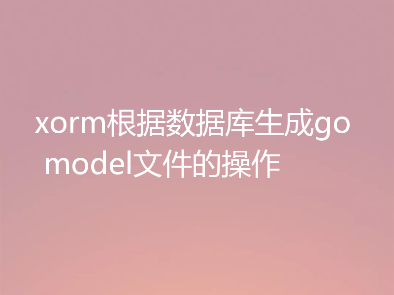 xorm根据数据库生成go model文件的操作