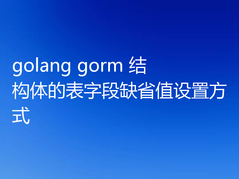 golang gorm 结构体的表字段缺省值设置方式