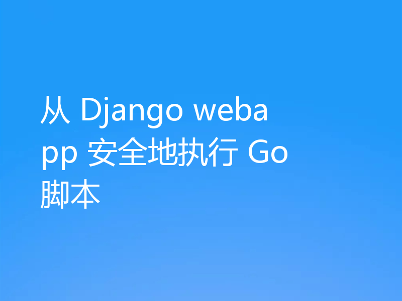 从 Django webapp 安全地执行 Go 脚本