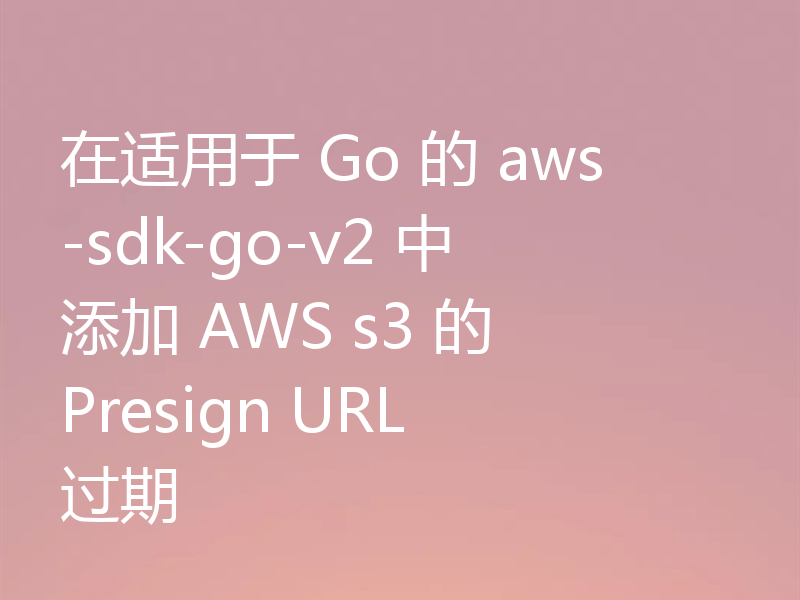 在适用于 Go 的 aws-sdk-go-v2 中添加 AWS s3 的 Presign URL 过期