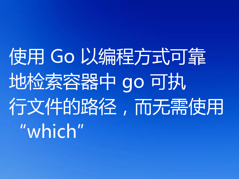 使用 Go 以编程方式可靠地检索容器中 go 可执行文件的路径，而无需使用“which”