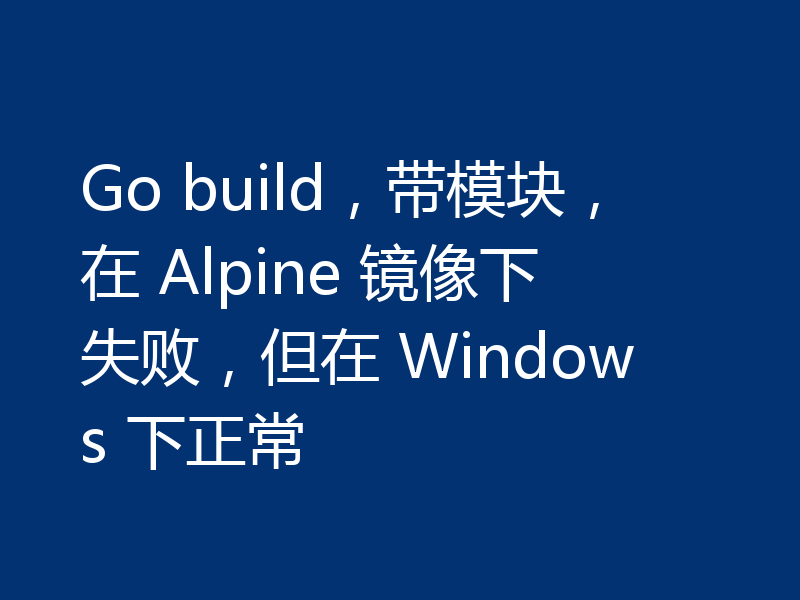 Go build，带模块，在 Alpine 镜像下失败，但在 Windows 下正常