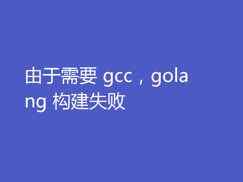 由于需要 gcc，golang 构建失败