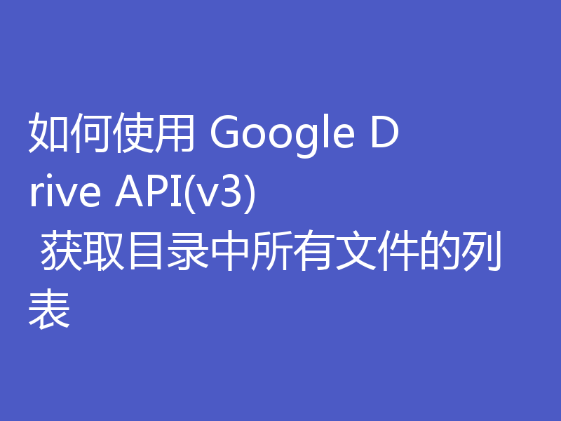 如何使用 Google Drive API(v3) 获取目录中所有文件的列表