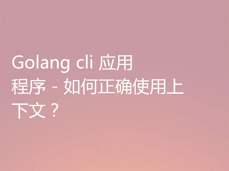 Golang cli 应用程序 - 如何正确使用上下文？