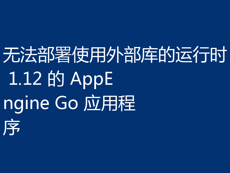 无法部署使用外部库的运行时 1.12 的 AppEngine Go 应用程序