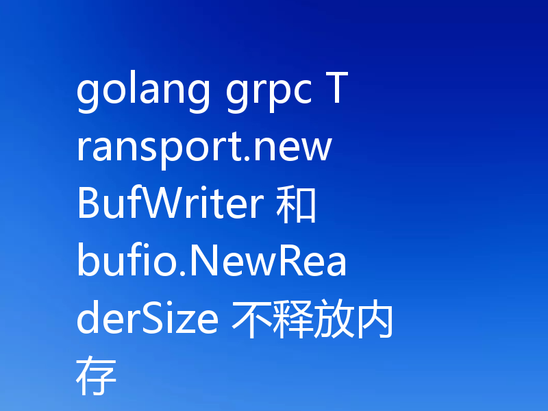golang grpc Transport.newBufWriter 和 bufio.NewReaderSize 不释放内存