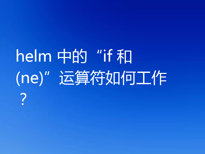helm 中的“if 和 (ne)”运算符如何工作？