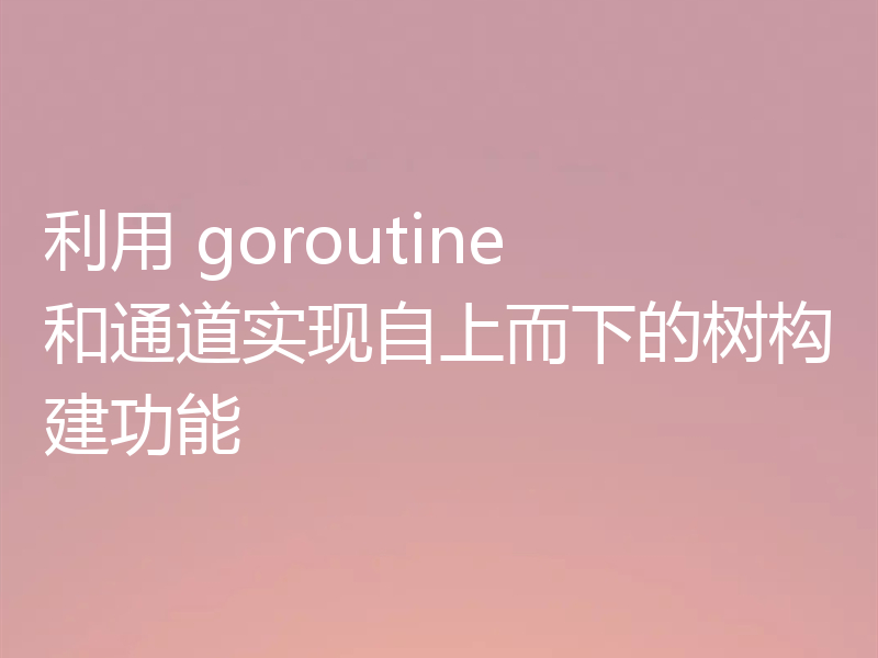 利用 goroutine 和通道实现自上而下的树构建功能