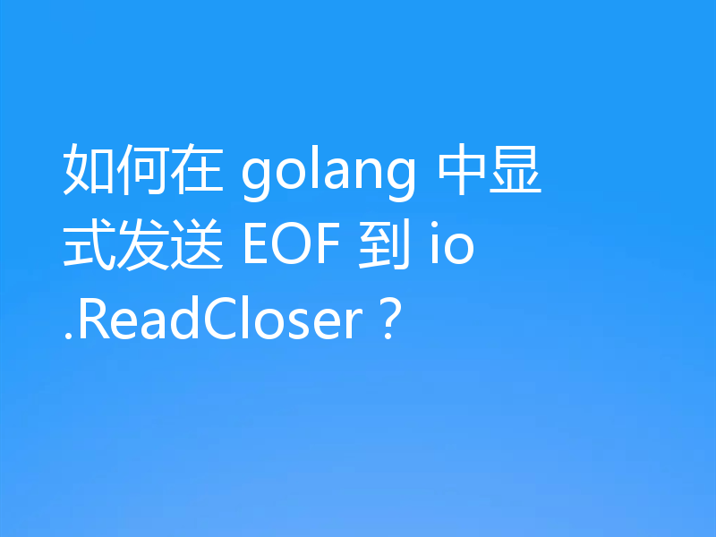 如何在 golang 中显式发送 EOF 到 io.ReadCloser？