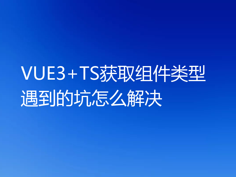 VUE3+TS获取组件类型遇到的坑怎么解决