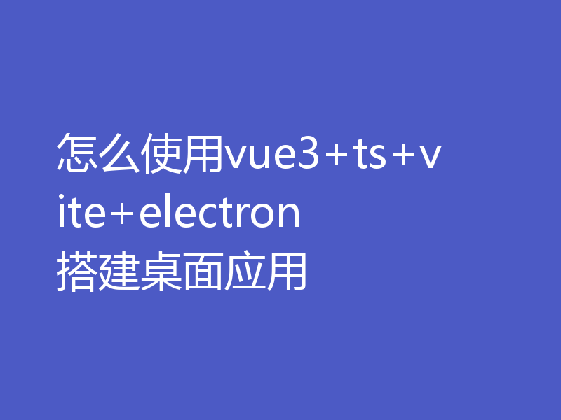 怎么使用vue3+ts+vite+electron搭建桌面应用