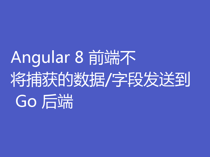 Angular 8 前端不将捕获的数据/字段发送到 Go 后端