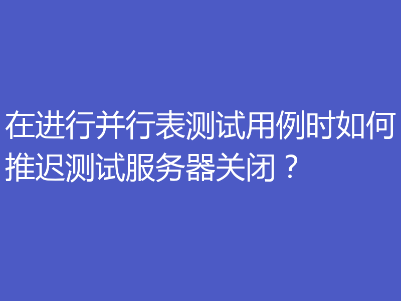 在进行并行表测试用例时如何推迟测试服务器关闭？