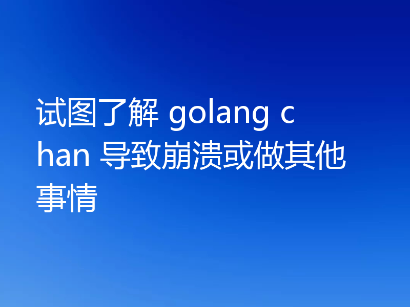试图了解 golang chan 导致崩溃或做其他事情