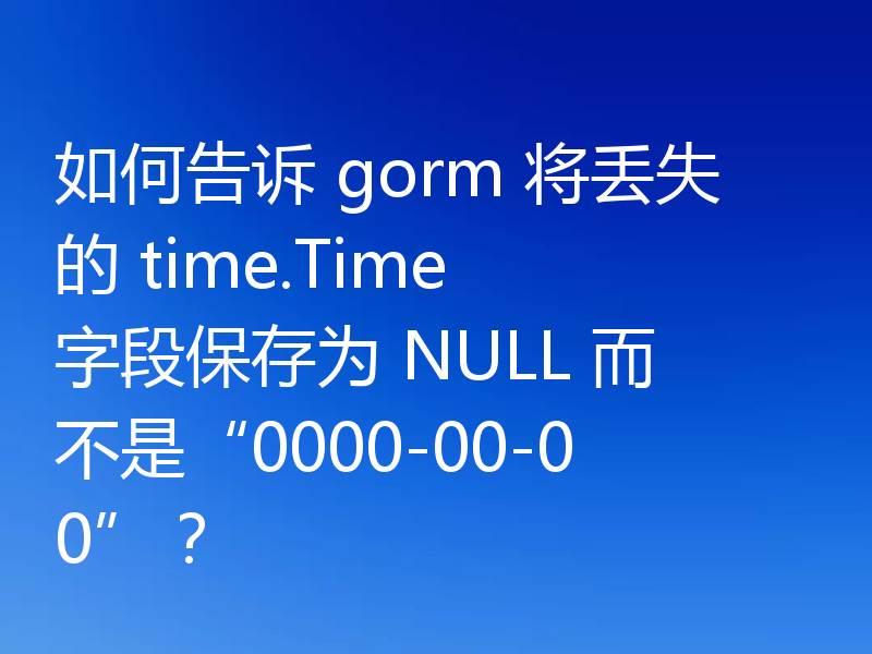 如何告诉 gorm 将丢失的 time.Time 字段保存为 NULL 而不是“0000-00-00”？