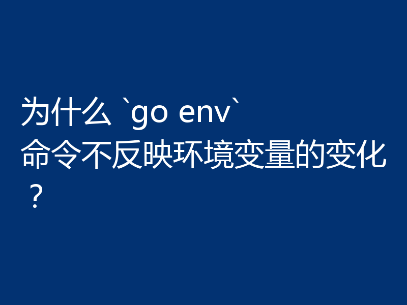 为什么 `go env` 命令不反映环境变量的变化？