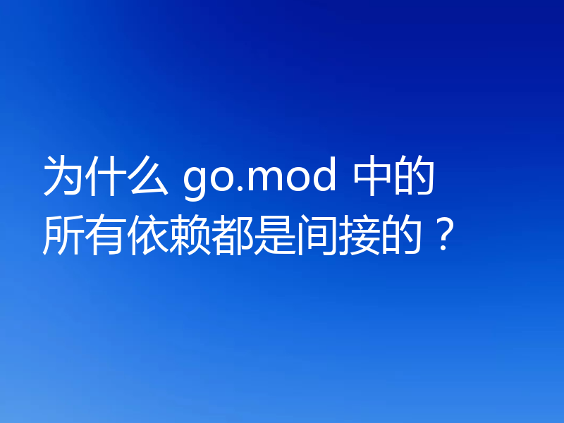 为什么 go.mod 中的所有依赖都是间接的？