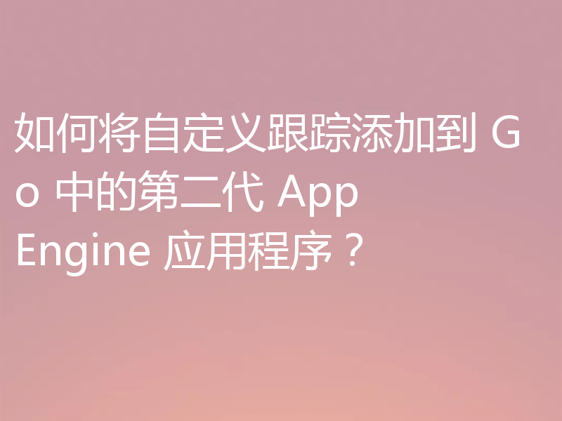 如何将自定义跟踪添加到 Go 中的第二代 App Engine 应用程序？