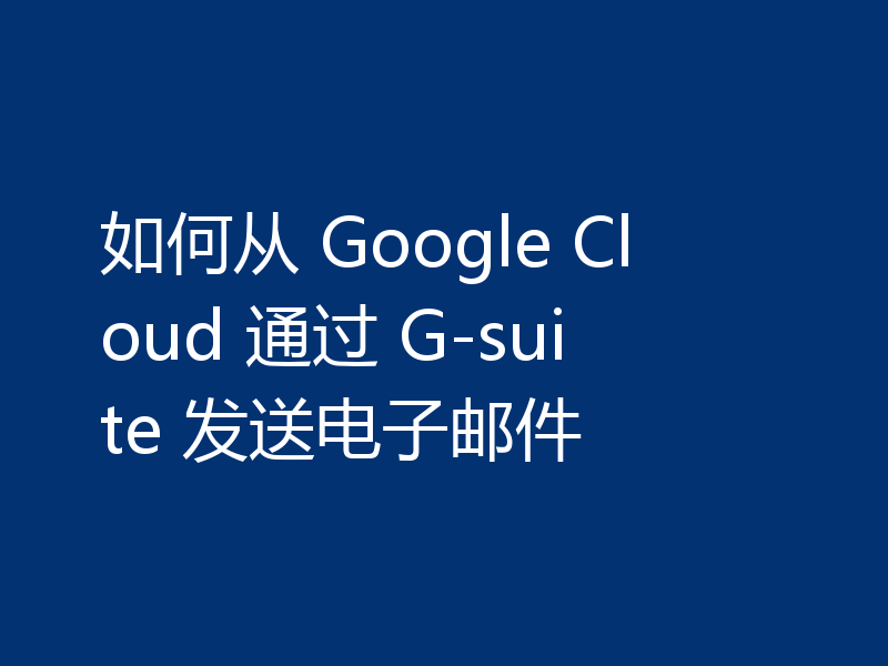 如何从 Google Cloud 通过 G-suite 发送电子邮件