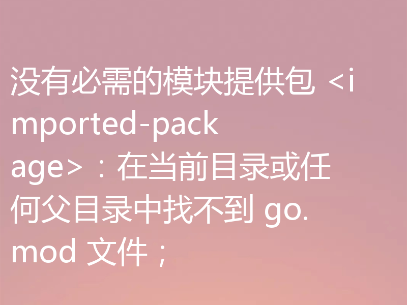 没有必需的模块提供包 <imported-package>：在当前目录或任何父目录中找不到 go.mod 文件；