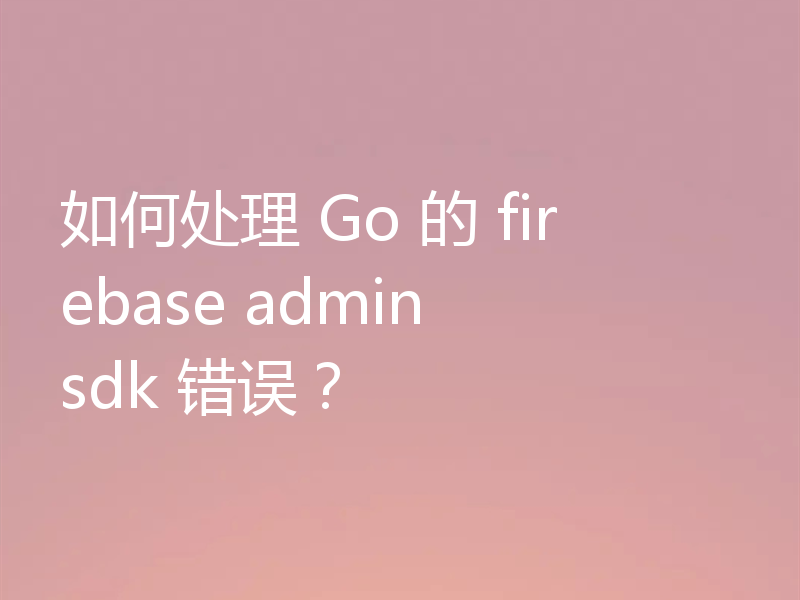 如何处理 Go 的 firebase admin sdk 错误？