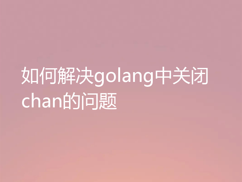 如何解决golang中关闭chan的问题