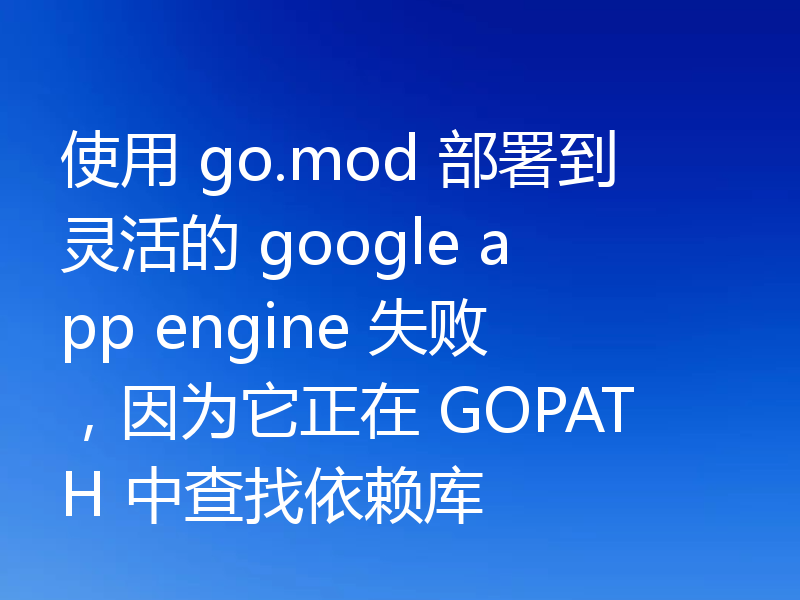使用 go.mod 部署到灵活的 google app engine 失败，因为它正在 GOPATH 中查找依赖库